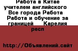 Работа в Китае учителем английского - Все города Работа » Работа и обучение за границей   . Карелия респ.